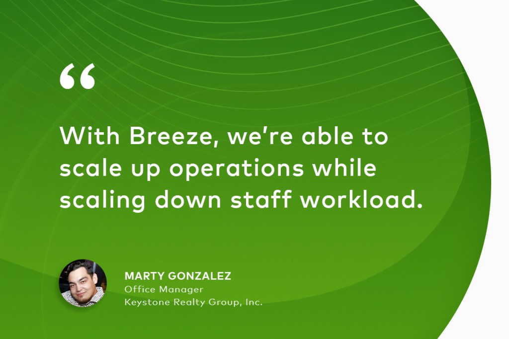 "With Breeze, we’re able to scale up operations while scaling down staff workload." Marty Gonzalez Office Manager Keystone Realty Group, Inc.
