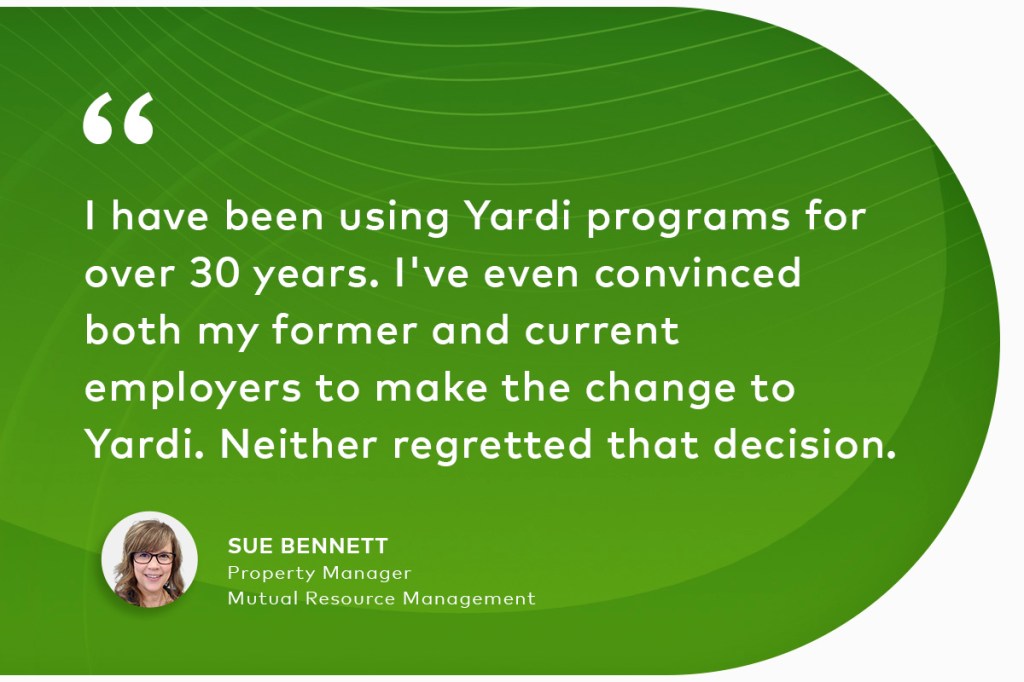 "I have been using Yardi programs for over 30 years. I've even convinced both my former and current employers to make the change to Yardi. Neither regretted that decision." Sue Bennett, Property Manager, Mutual Resource Management