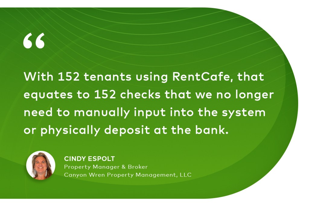 "With 152 tenants using RentCafe, that equates to 152 checks that we no longer need to manually input into the system or physically deposit at the bank." Cindy Espolt, property manager & broker, Canyon Wren Property Management, LLC