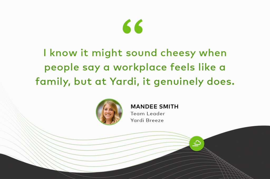"I know it might sound cheesy when people say a workplace feels like a family, but at Yardi, it genuinely does." Mandee Smith Team Leader, Yardi Breeze