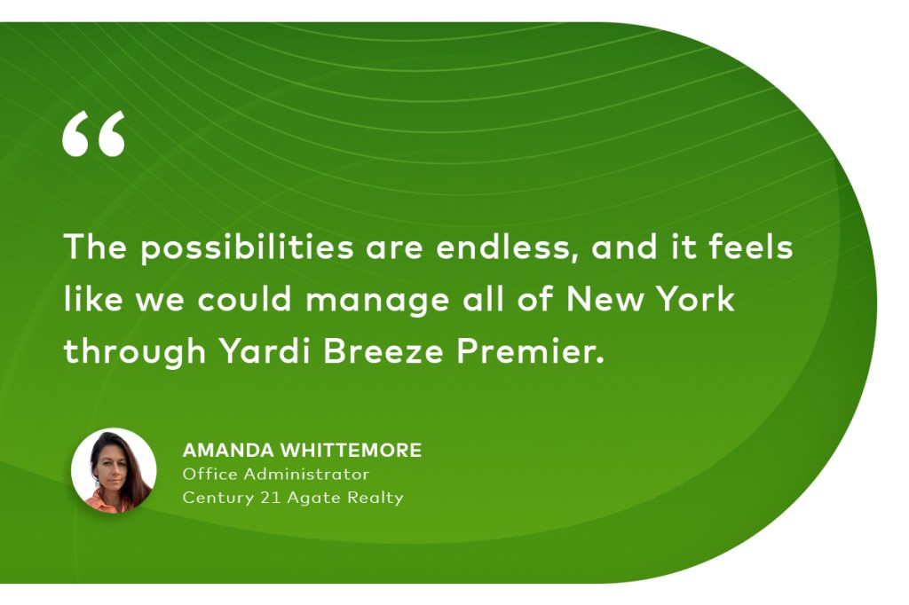 "The possibilities are endless, and it feels like we could manage all of New York through Yardi Breeze Premier." Amanda Whittemore Office Administrator, Century 21 Agate Realty