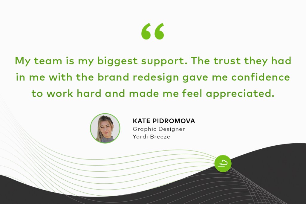 "My team is my biggest support. The trust they had in me with the brand redesign gave me the confidence to work hard and made me feel appreciated." Kate Pidromova, Graphic Designer, Yardi Breeze
