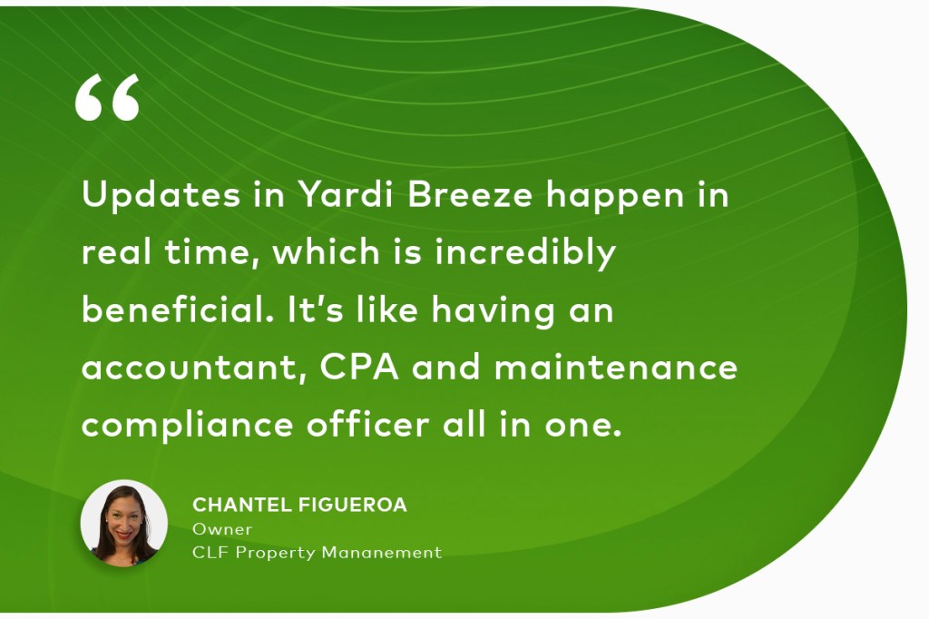 Quote from Chantel Figueroa, Owner, CLF Property Mananement: "Updates in Yardi Breeze happen in real time, which is incredibly beneficial. It’s like having an accountant, CPA and maintenance compliance officer all in one."