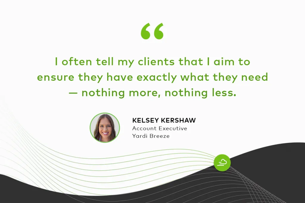 "I often tell my clients that I aim to ensure they have exactly what they need — nothing more, nothing less." Kelsey Kershaw Account Executive, Yardi Breeze